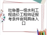 吐鲁番一级水利工程造价工程师证报考条件官网具体入口