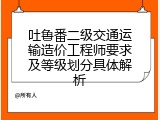 吐鲁番二级交通运输造价工程师要求及等级划分具体解析