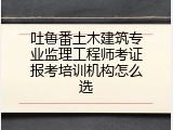 吐鲁番土木建筑专业监理工程师考证报考培训机构怎么选