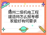 随州二级机电工程建造师怎么报考哪家最好有何要求