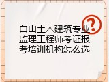 白山土木建筑专业监理工程师考证报考培训机构怎么选