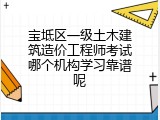 宝坻区一级土木建筑造价工程师考试哪个机构学习靠谱呢