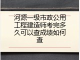 河源一级市政公用工程建造师考完多久可以查成绩如何查