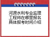 河源水利专业监理工程师在哪里报名具体报考时间介绍