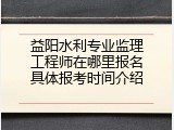 益阳水利专业监理工程师在哪里报名具体报考时间介绍