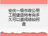 安庆一级市政公用工程建造师考完多久可以查成绩如何查
