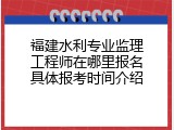 福建水利专业监理工程师在哪里报名具体报考时间介绍