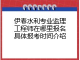 伊春水利专业监理工程师在哪里报名具体报考时间介绍
