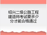 绍兴二级公路工程建造师考试要多少分才能合格通过