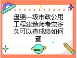 盘锦一级市政公用工程建造师考完多久可以查成绩如何查