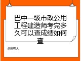 巴中一级市政公用工程建造师考完多久可以查成绩如何查