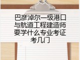 巴彦淖尔一级港口与航道工程建造师要学什么专业考证考几门