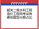 韶关二级水利工程造价工程师考试有哪些题型分数占比