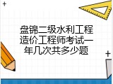 盘锦二级水利工程造价工程师考试一年几次共多少题