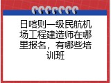 日喀则一级民航机场工程建造师在哪里报名，有哪些培训班