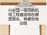 兴安盟一级民航机场工程建造师在哪里报名，有哪些培训班