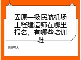 固原一级民航机场工程建造师在哪里报名，有哪些培训班