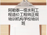 阿勒泰一级水利工程造价工程师正规培训机构学校培训班