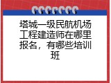 塔城一级民航机场工程建造师在哪里报名，有哪些培训班
