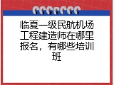 临夏一级民航机场工程建造师在哪里报名，有哪些培训班