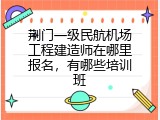 荆门一级民航机场工程建造师在哪里报名，有哪些培训班