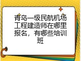 青岛一级民航机场工程建造师在哪里报名，有哪些培训班