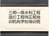 三明一级水利工程造价工程师正规培训机构学校培训班