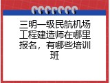 三明一级民航机场工程建造师在哪里报名，有哪些培训班