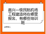 嘉兴一级民航机场工程建造师在哪里报名，有哪些培训班