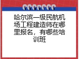 哈尔滨一级民航机场工程建造师在哪里报名，有哪些培训班