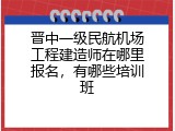晋中一级民航机场工程建造师在哪里报名，有哪些培训班