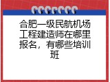 合肥一级民航机场工程建造师在哪里报名，有哪些培训班