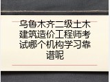 乌鲁木齐二级土木建筑造价工程师考试哪个机构学习靠谱呢