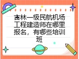 吉林一级民航机场工程建造师在哪里报名，有哪些培训班