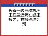 长春一级民航机场工程建造师在哪里报名，有哪些培训班