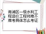 青浦区一级水利工程造价工程师难不难考具体怎么考证