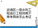 武清区一级水利工程造价工程师难不难考具体怎么考证