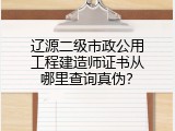辽源二级市政公用工程建造师证书从哪里查询真伪？