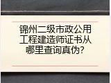 锦州二级市政公用工程建造师证书从哪里查询真伪？