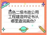 百色二级市政公用工程建造师证书从哪里查询真伪？