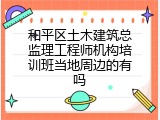 和平区土木建筑总监理工程师机构培训班当地周边的有吗
