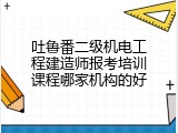 吐鲁番二级机电工程建造师报考培训课程哪家机构的好