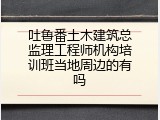 吐鲁番土木建筑总监理工程师机构培训班当地周边的有吗