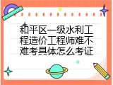 和平区一级水利工程造价工程师难不难考具体怎么考证