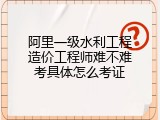 阿里一级水利工程造价工程师难不难考具体怎么考证