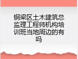 铜梁区土木建筑总监理工程师机构培训班当地周边的有吗