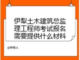 伊犁土木建筑总监理工程师考试报名需要提供什么材料