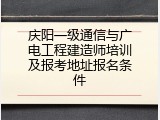 庆阳一级通信与广电工程建造师培训及报考地址报名条件