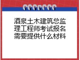 酒泉土木建筑总监理工程师考试报名需要提供什么材料