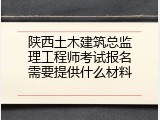 陕西土木建筑总监理工程师考试报名需要提供什么材料